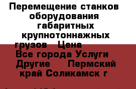 Перемещение станков, оборудования, габаритных крупнотоннажных грузов › Цена ­ 7 000 - Все города Услуги » Другие   . Пермский край,Соликамск г.